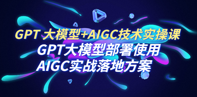 （6516期）GPT 大模型+AIGC技术实操课：GPT 大模型部署使用 AIGC实战落地方案-古龙岛网创