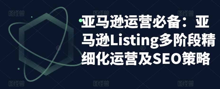 （5479期）亚马逊2023运营实操：亚马逊Listing多阶段/精细化运营及SEO策略-古龙岛网创