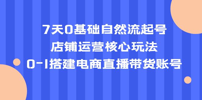 （5350期）7天0基础自然流起号，店铺运营核心玩法，0-1搭建电商直播带货账号-古龙岛网创