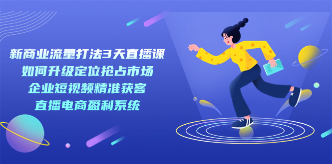 （7280期）新商业-流量打法3天直播课：定位抢占市场 企业短视频获客 直播电商盈利系统-古龙岛网创