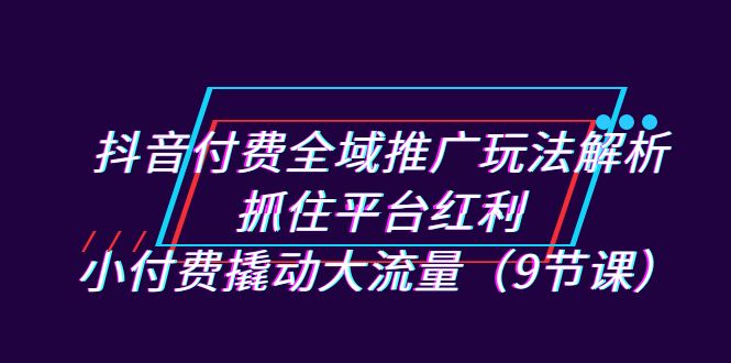 （7160期）抖音付费全域推广玩法解析：抓住平台红利，小付费撬动大流量（9节课）-古龙岛网创