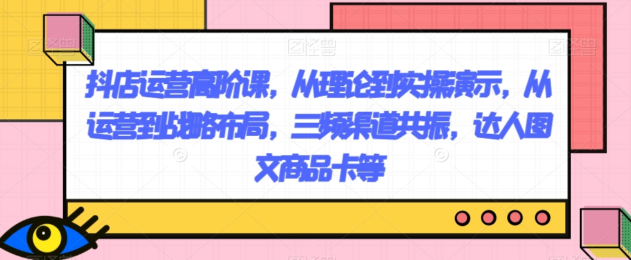 抖店运营高阶课，从理论到实操演示，从运营到战略布局，三频渠道共振，达人图文商品卡等-古龙岛网创