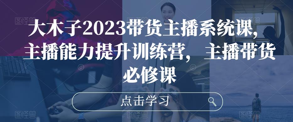 大木子2023带货主播系统课，主播能力提升训练营，主播带货必修课-古龙岛网创