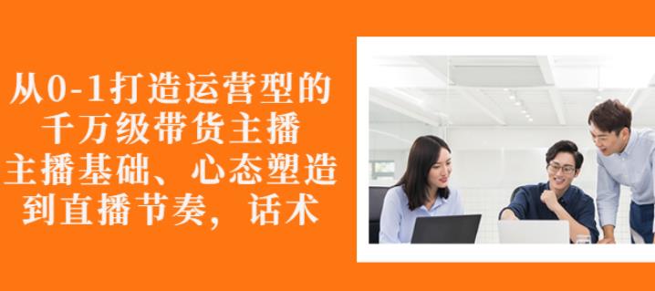 从0-1打造运营型的带货主播：主播基础、心态塑造，能力培养到直播节奏，话术进行全面讲-古龙岛网创