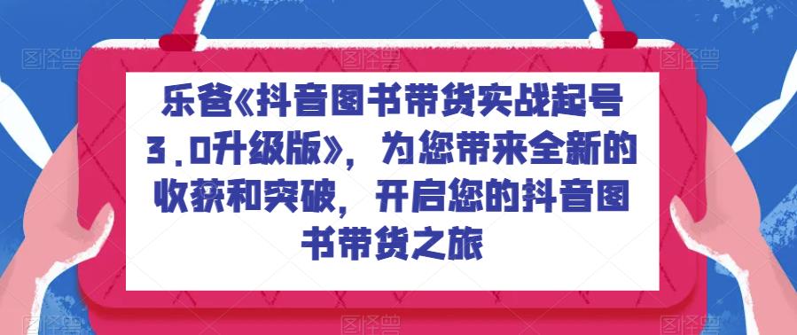 乐爸《抖音图书带货实战起号3.0升级版》，为您带来全新的收获和突破，开启您的抖音图书带货之旅-古龙岛网创