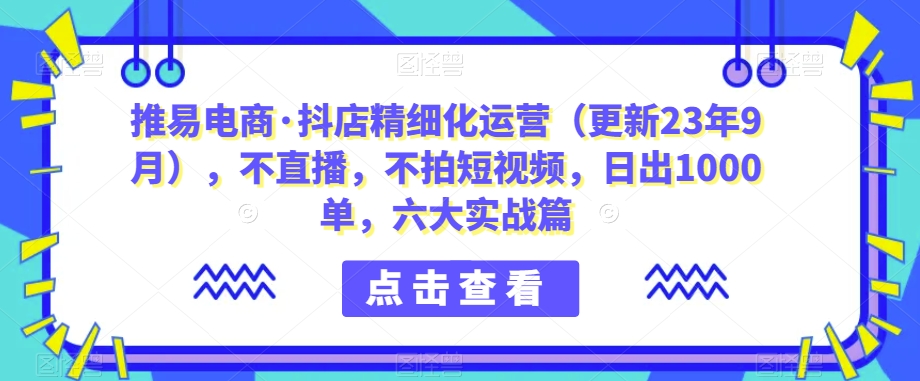 推易电商·抖店精细化运营（更新23年9月），不直播，不拍短视频，日出1000单，六大实战篇-古龙岛网创