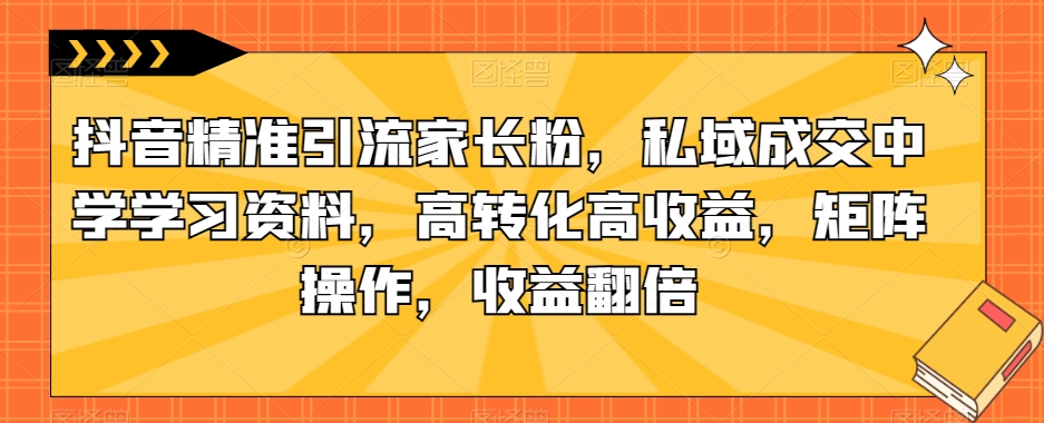 抖音精准引流家长粉，私域成交中学学习资料，高转化高收益，矩阵操作，收益翻倍【揭秘】-古龙岛网创