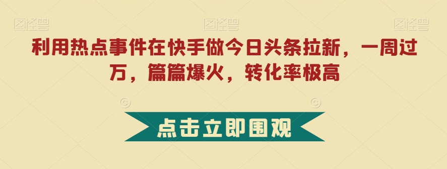 利用热点事件在快手做今日头条拉新，一周过万，篇篇爆火，转化率极高【揭秘】-古龙岛网创