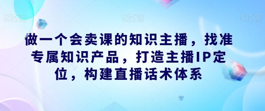 做一个会卖课的知识主播，找准专属知识产品，打造主播IP定位，构建直播话术体系-古龙岛网创