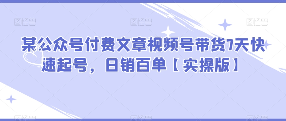 某公众号付费文章视频号带货7天快速起号，日销百单【实操版】-古龙岛网创