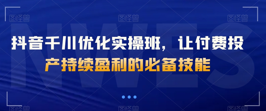 抖音千川优化实操班，让付费投产持续盈利的必备技能-古龙岛网创