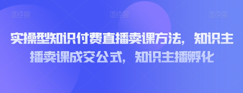 实操型知识付费直播卖课方法，知识主播卖课成交公式，知识主播孵化-古龙岛网创