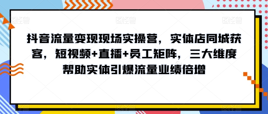 抖音流量变现现场实操营，实体店同城获客，短视频+直播+员工矩阵，三大维度帮助实体引爆流量业绩倍增-古龙岛网创