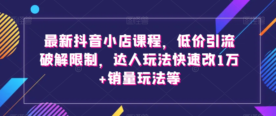 最新抖音小店课程，低价引流破解限制，达人玩法快速改1万+销量玩法等-古龙岛网创