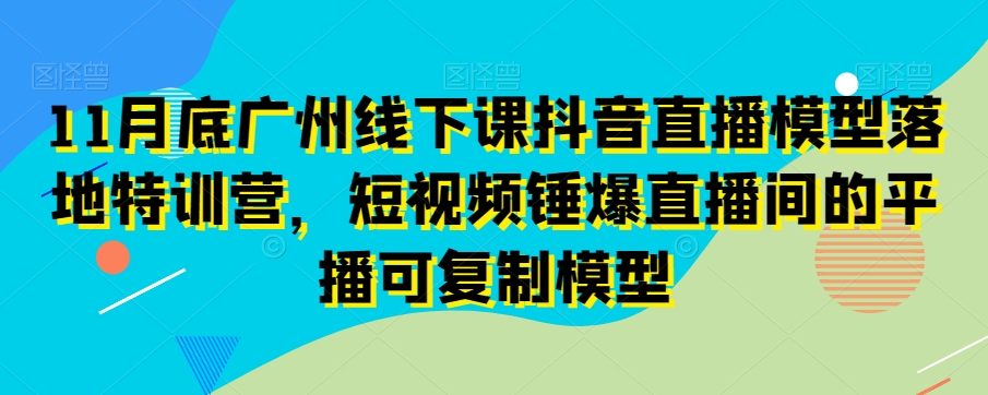 11月底广州线下课抖音直播模型落地特训营，短视频锤爆直播间的平播可复制模型-古龙岛网创