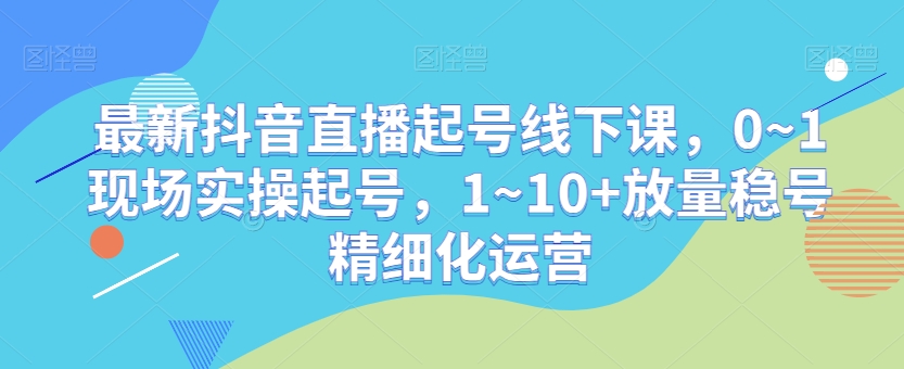 最新抖音直播起号线下课，0~1现场实操起号，1~10+放量稳号精细化运营-古龙岛网创