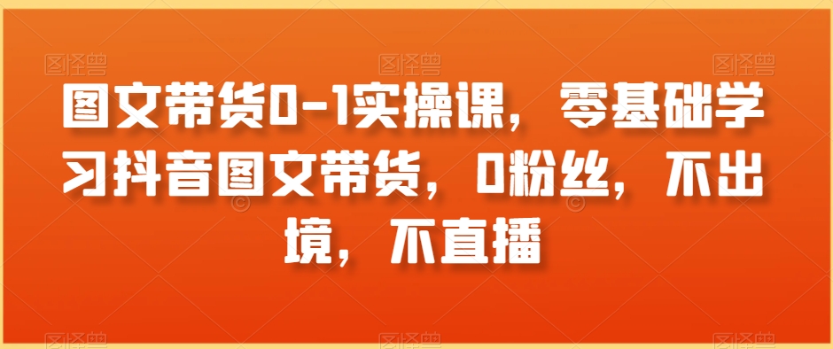 图文带货0-1实操课，零基础学习抖音图文带货，0粉丝，不出境，不直播-古龙岛网创