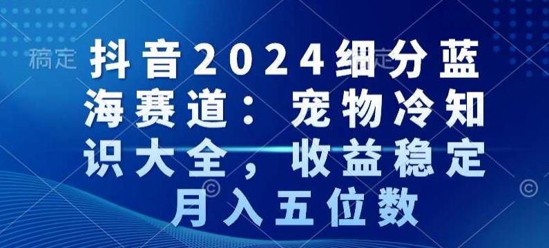 抖音2024细分蓝海赛道：宠物冷知识大全，收益稳定，月入五位数【揭秘】-古龙岛网创