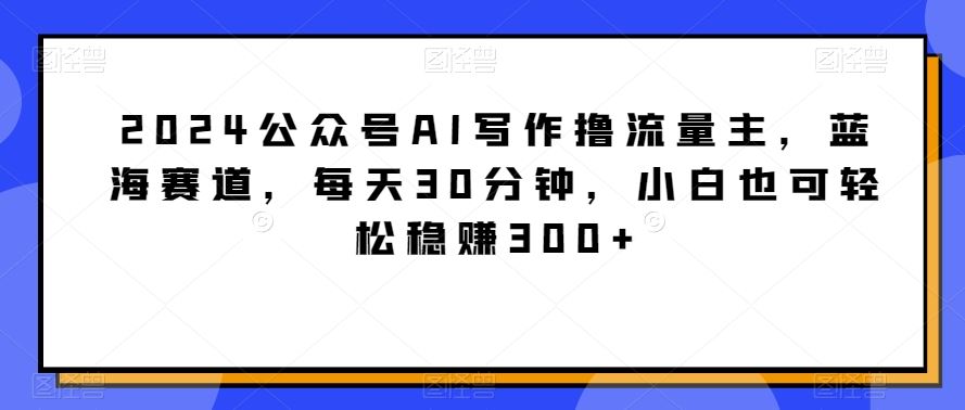 2024公众号AI写作撸流量主，蓝海赛道，每天30分钟，小白也可轻松稳赚300+【揭秘】-古龙岛网创