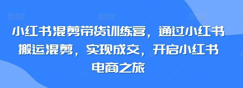 小红书混剪带货训练营，通过小红书搬运混剪，实现成交，开启小红书电商之旅-古龙岛网创