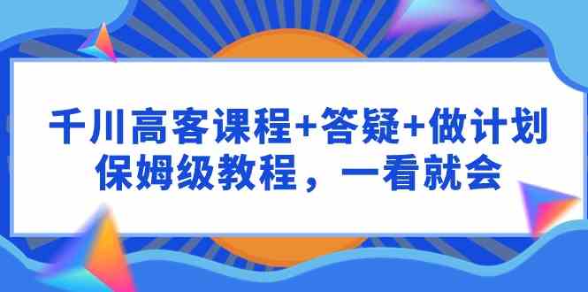 （9664期）千川 高客课程+答疑+做计划，保姆级教程，一看就会-古龙岛网创