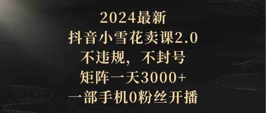 （9639期）2024最新抖音小雪花卖课2.0 不违规 不封号 矩阵一天3000+一部手机0粉丝开播-古龙岛网创