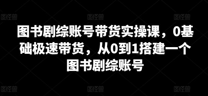 图书剧综账号带货实操课，0基础极速带货，从0到1搭建一个图书剧综账号-古龙岛网创