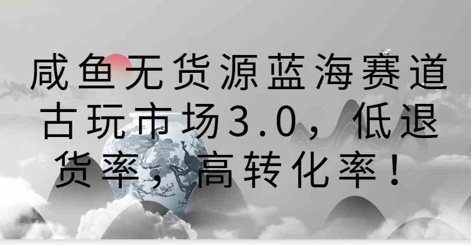 咸鱼无货源蓝海赛道古玩市场3.0，低退货率，高转化率！-古龙岛网创