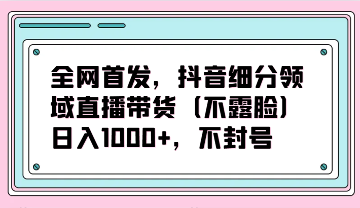 全网首发，抖音细分领域直播带货（不露脸）项目，日入1000+，不封号-古龙岛网创