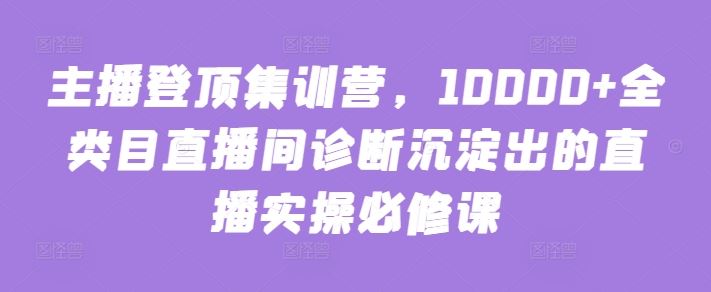 主播登顶集训营，10000+全类目直播间诊断沉淀出的直播实操必修课-古龙岛网创