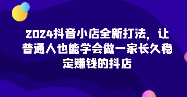 2024抖音小店全新打法，让普通人也能学会做一家长久稳定赚钱的抖店-古龙岛网创