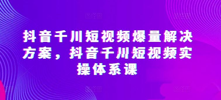 抖音千川短视频爆量解决方案，抖音千川短视频实操体系课-古龙岛网创