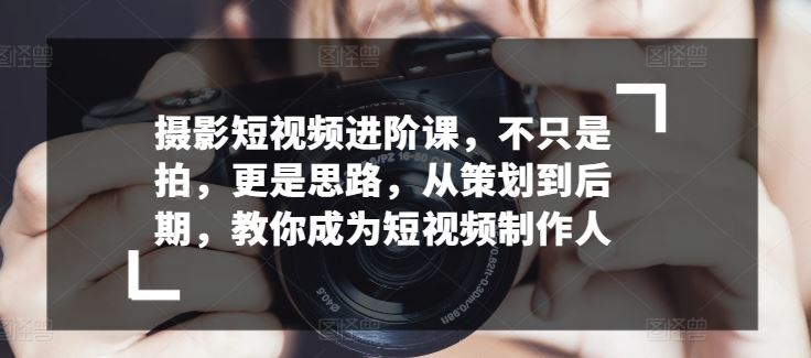 摄影短视频进阶课，不只是拍，更是思路，从策划到后期，教你成为短视频制作人-古龙岛网创