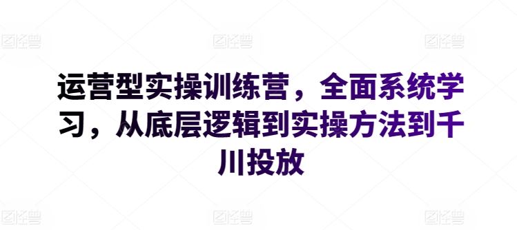 运营型实操训练营，全面系统学习，从底层逻辑到实操方法到千川投放-古龙岛网创