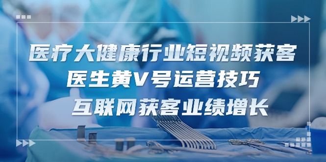 医疗大健康行业短视频获客：医生黄V号运营技巧 互联网获客业绩增长（15节）-古龙岛网创