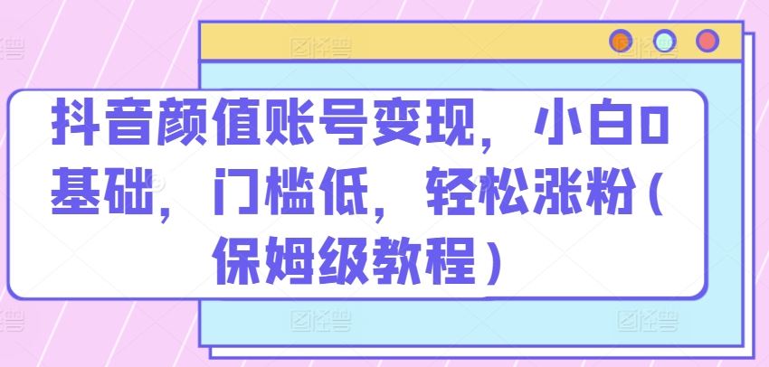 抖音颜值账号变现，小白0基础，门槛低，​轻松涨粉(保姆级教程)【揭秘】-古龙岛网创