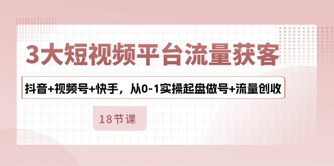 3大短视频平台流量获客，抖音+视频号+快手，从0-1实操起盘做号+流量创收-古龙岛网创