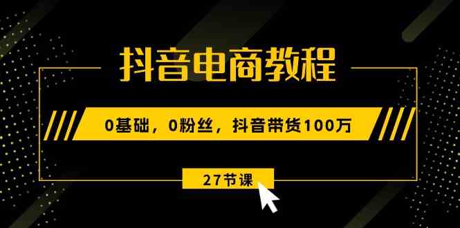 抖音电商教程：0基础，0粉丝，抖音带货100万（27节视频课）-古龙岛网创