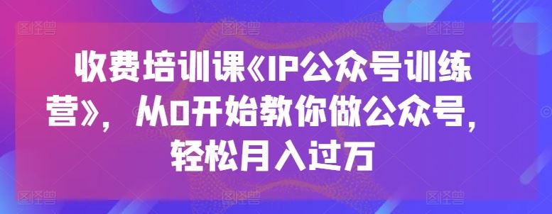 收费培训课《IP公众号训练营》，从0开始教你做公众号，轻松月入过万-古龙岛网创