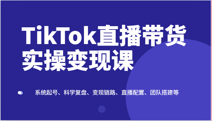 TikTok直播带货实操变现课：系统起号、科学复盘、变现链路、直播配置、团队搭建等-古龙岛网创