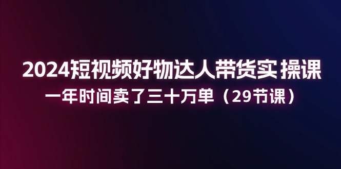 2024短视频好物达人带货实操课：一年时间卖了三十万单（29节课）-古龙岛网创