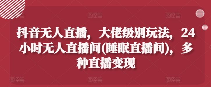 抖音无人直播，大佬级别玩法，24小时无人直播间(睡眠直播间)，多种直播变现【揭秘】-古龙岛网创