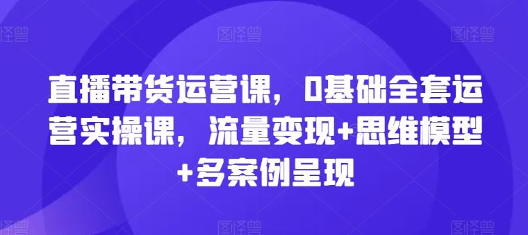 直播带货运营课，0基础全套运营实操课，流量变现+思维模型+多案例呈现-古龙岛网创