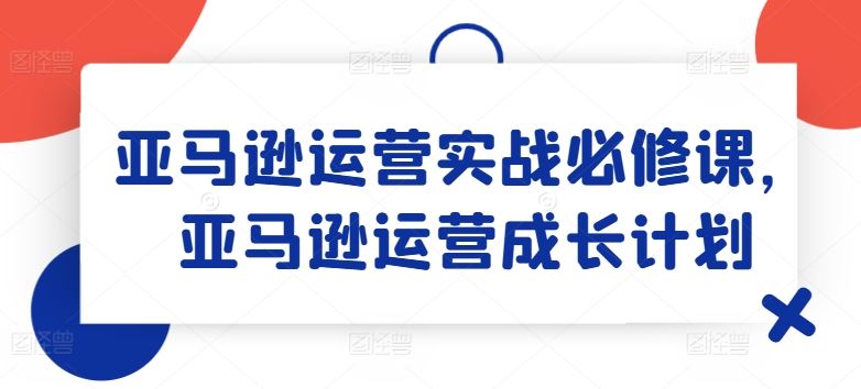 亚马逊运营实战必修课，亚马逊运营成长计划-古龙岛网创