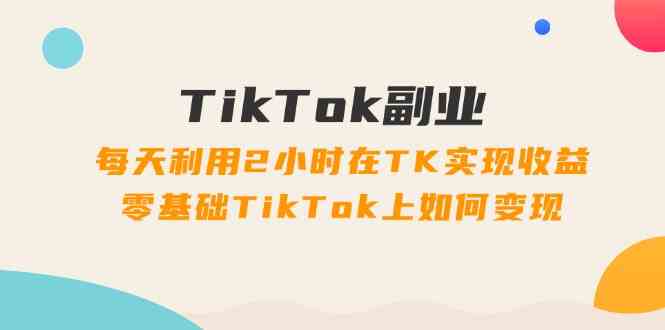 TikTok副业课：每天利用2小时在TK实现收益，零基础TikTok上如何变现（34节）-古龙岛网创