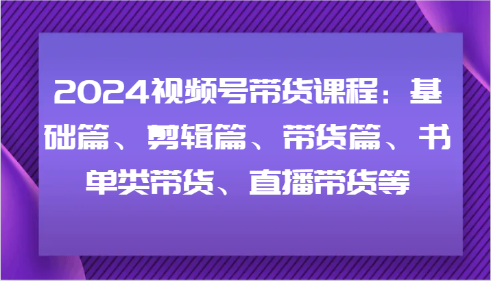 2024视频号带货课程：基础篇、剪辑篇、带货篇、书单类带货、直播带货等-古龙岛网创