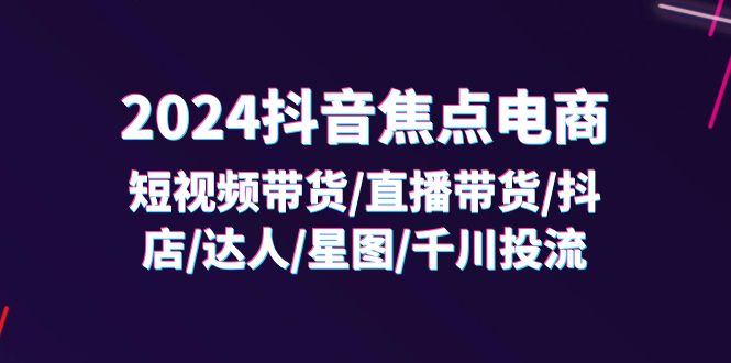 （11794期）2024抖音-焦点电商：短视频带货/直播带货/抖店/达人/星图/千川投流/32节课-古龙岛网创