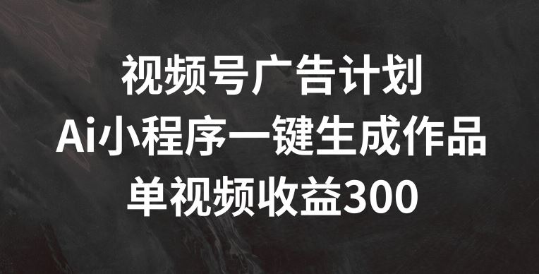 视频号广告计划，AI小程序一键生成作品， 单视频收益300+【揭秘】-古龙岛网创