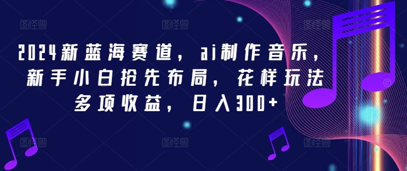 2024新蓝海赛道，ai制作音乐，新手小白抢先布局，花样玩法多项收益，日入300+【揭秘】-古龙岛网创