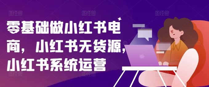 零基础做小红书电商，小红书无货源，小红书系统运营-古龙岛网创